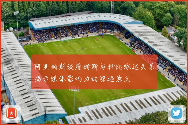 阿里纳斯谈詹姆斯与科比球迷关系揭示媒体影响力的深远意义