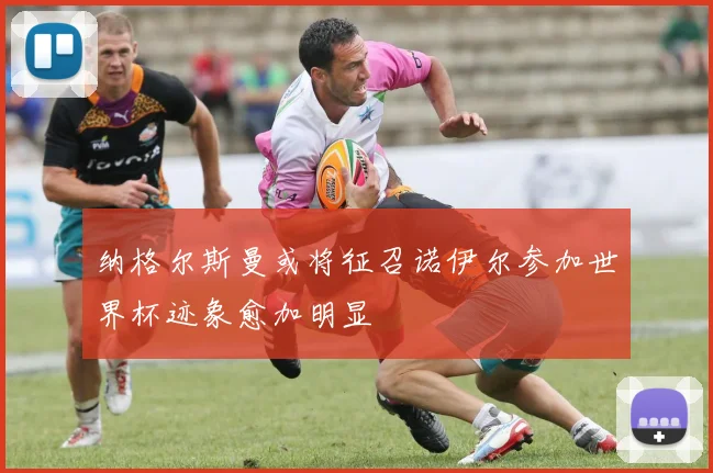 纳格尔斯曼或将征召诺伊尔参加世界杯迹象愈加明显
