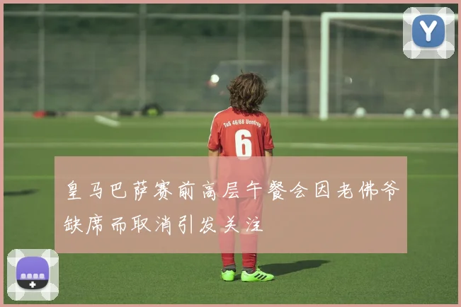 皇马巴萨赛前高层午餐会因老佛爷缺席而取消引发关注