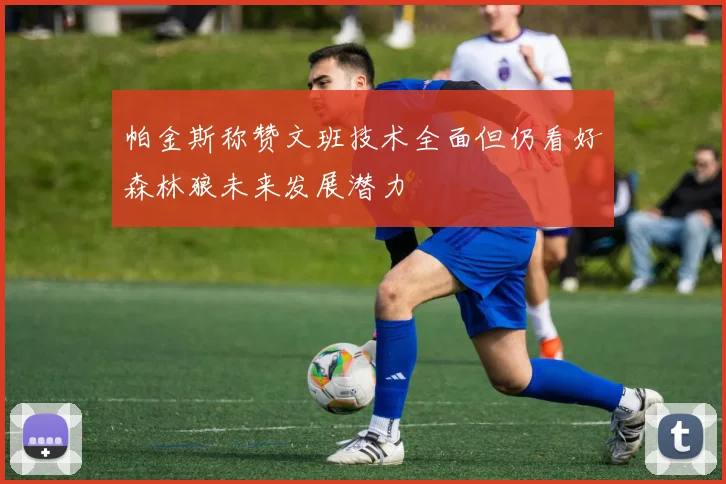 帕金斯称赞文班技术全面但仍看好森林狼未来发展潜力