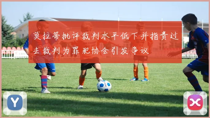 莫拉蒂批评裁判水平低下并指责过去裁判为罪犯协会引发争议