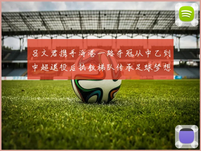 吕文君携手海港一路夺冠从中乙到中超退役后执教梯队传承足球梦想
