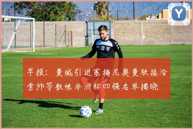 早报：曼城引进塞梅尼奥曼联接洽索帅等教练非洲杯四强名单揭晓