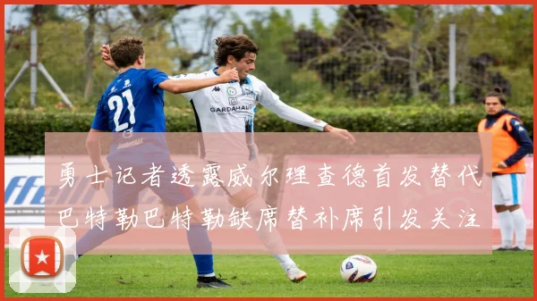 勇士记者透露威尔理查德首发替代巴特勒巴特勒缺席替补席引发关注