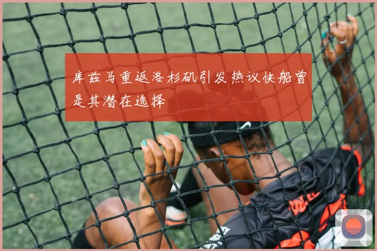 库兹马重返洛杉矶引发热议快船曾是其潜在选择