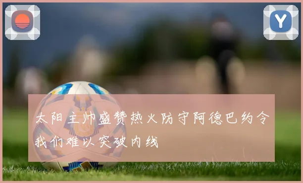 太阳主帅盛赞热火防守阿德巴约令我们难以突破内线