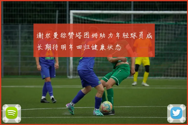 谢尔曼称赞塔图姆助力年轻球员成长期待明年回归健康状态