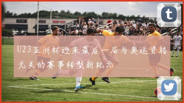 U23亚洲杯迎来最后一届与奥运资格无关的赛事转型新纪元